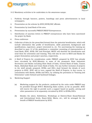 109
14.2 Mandatory activities to be undertaken in the awareness camps:
i. Publicity through banners, posters, hoardings and press advertisements in local
newspapers.
ii. Presentation on the scheme by KVIC/KVIB/DIC officials.
iii. Presentation by Lead Bank of the area.
iv. Presentation by successful PMEGP/REGP Entrepreneurs.
v. Distribution of sanction letters to PMEGP entrepreneurs who have been sanctioned
the project by Bank.
vi. Press conference
vii. Collection of data (in the prescribed format) from the potential beneficiaries, which will
include information like profile of beneficiaries, skills possessed, background and
qualifications, experience, project interested in, etc. For ascertaining the training (as
described in para 12 of the guidelines) a committee consisting of representatives of
Lead Bank, KVIC, KVIB, DIC and Principal, MDTC will shortlist the beneficiaries and
send them for orientation and training. They will also be sent to RICS and Banks for
project formulation and project sanction, respectively.
viii. A Shelf of Projects for consideration under PMEGP, prepared by KVIC has already
been circulated by KVIC/Ministry to some of the prominent State Industries
Secretaries and Banks including State Bank of India, Central Bank of India, Canara
Bank, Allahabad Bank and Union Bank of India. For any further inclusion of projects
in the shelf already prepared, KVIBs and DICs shall forward the details of such
projects to KVIC. KVIC will in turn, expand the Shelf of Projects, in due course, in
consultation with Banks, KVIBs and DICs, by utilizing the provisions in „Training and
Orientation‟ under forward and backward linkages.
ix. Marketing Support
(a) Marketing support for the products, produced by the units under PMEGP may
be provided through KVIC‟s Marketing Sales outlets, as far as possible. KVIC
will reserve the right to provide such a support based on quality, pricing and
other parameters to be separately circulated by KVIC to KVIBs/DICs.
(b) Besides the above, Exhibitions, Workshops at District/State Zonal/National
and International levels, Buyer-Seller Meets, etc., will be arranged for the
benefit of PMEGP beneficiaries by KVIC.
 