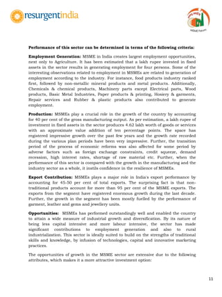 11
Performance of this sector can be determined in terms of the following criteria:
Employment Generation: MSME in India creates largest employment opportunities,
next only to Agriculture. It has been estimated that a lakh rupee invested in fixed
assets in the sector results in generating employment for four persons. Some of the
interesting observations related to employment in MSMEs are related to generation of
employment according to the industry. For instance, food products industry ranked
first, followed by non-metallic mineral products and metal products. Additionally,
Chemicals & chemical products, Machinery parts except Electrical parts, Wood
products, Basic Metal Industries, Paper products & printing, Hosiery & garments,
Repair services and Rubber & plastic products also contributed to generate
employment.
Production: MSMEs play a crucial role in the growth of the country by accounting
for 40 per cent of the gross manufacturing output. As per estimation, a lakh rupee of
investment in fixed assets in the sector produces 4.62 lakh worth of goods or services
with an approximate value addition of ten percentage points. The space has
registered impressive growth over the past few years and the growth rate recorded
during the various plan periods have been very impressive. Further, the transition
period of the process of economic reforms was also affected for some period by
adverse factors such as foreign exchange constraints, credit squeeze, demand
recession, high interest rates, shortage of raw material etc. Further, when the
performance of this sector is compared with the growth in the manufacturing and the
industry sector as a whole, it instils confidence in the resilience of MSMEs.
Export Contribution: MSMEs plays a major role in India's export performance by
accounting for 45-50 per cent of total exports. The surprising fact is that non-
traditional products account for more than 95 per cent of the MSME exports. The
exports from the segment have registered enormous growth during the last decade.
Further, the growth in the segment has been mostly fuelled by the performance of
garment, leather and gems and jewellery units.
Opportunities: MSMEs has performed outstandingly well and enabled the country
to attain a wide measure of industrial growth and diversification. By its nature of
being less capital intensive and more labour intensive, the sector has made
significant contributions to employment generation and also to rural
industrialization. This sector is ideally suited to build on the strengths of traditional
skills and knowledge, by infusion of technologies, capital and innovative marketing
practices.
The opportunities of growth in the MSME sector are extensive due to the following
attributes, which makes it a more attractive investment option:
 