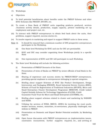 110
15. Workshops
a) Objectives
(i) To brief potential beneficiaries about benefits under the PMEGP Scheme and other
KVIC Schemes like PRODIP, SFURTI, etc.
(ii) To create a Data Bank of PMEGP units regarding products produced, services
/business activity details, production, supply capacity, present marketing set up
employment and project cost, etc.
(iii) To interact with PMEGP entrepreneurs to obtain feed back about the units, their
problems, support required, success stories etc.
(iv) To involve experts in marketing and export to support PMEGP units in these areas.
Note: (i). It should be ensured that a minimum number of 200 prospective entrepreneurs
participate in the Workshop.
(ii) One State level Workshop for KVIC and one for DIC are permissible.
(iii) KVIC and DIC may consider organizing these Workshops jointly in a specific
State
(iv) One representative of KVIC and DIC will participate in each Workshop.
b) The State Level Workshop will include the following activities:
(i) Presentation of PMEGP Scenario of the State.
(ii) Presentation of views of Banks on PMEGP by senior officials of lead Bank in the
State.
(iii) Sharing of experience and success stories by PMEGP/REGP entrepreneurs,
providing special emphasis to entrepreneurs belonging to special categories.
(iv) Briefing about support Schemes of KVIC like Product Development, Design
Intervention and Packaging (PRODIP), Rural Industrial Service Centres (RISC),
Scheme of Fund for Regeneration of Traditional Industries (SFURTI), Micro and
Small Enterprises Cluster Development Programme (MSECDP), Credit Linked
Capital Subsidy Scheme for Technology Upgradation (CLCSS), Credit
Guarantee Fund Trust for Micro and Small Enterprises (CGTSME), etc.
(v) Briefing about support schemes related to cluster and marketing by NABARD
and SIDBI.
(vi) Utilizing the services of NYKS, MWCD, AWWA for involving the rural youth,
weaker sections, women, minorities, ex-servicemen, physically challenged, war
widows in PMEGP.
(vii) Presentation on Domestic and Export Market Potential available, by Marketing
experts.
(viii) Open house discussion with PMEGP entrepreneurs on implementation issues,
constraints encountered, further supports required, etc., and arriving at
 