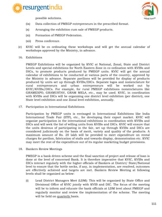 111
possible solutions.
(ix) Data collection of PMEGP entrepreneurs in the prescribed format.
(x) Arranging the exhibition cum sale of PMEGP products.
(xi) Formation of PMEGP Federation.
(xii) Press conference.
(c) KVIC will be co ordinating these workshops and will get the annual calendar of
workshops approved by the Ministry, in advance.
16. Exhibitions
PMEGP Exhibitions will be organized by KVIC at National, Zonal, State and District
Levels and special exhibitions for North Eastern Zone in co ordination with KVIBs and
DICs, to promote products produced by PMEGP units. KVIC will get the annual
calendar of exhibitions to be conducted at various parts of the country, approved by
the Ministry in advance. Separate pavilions will be provided for display of products
produced by units set up through KVIBs/DICs. Separate logos and nomenclature for
rural entrepreneurs and urban entrepreneurs will be worked out by
KVIC/KVIBs/DICs. For example, for rural PMEGP exhibitions nomenclatures like
GRAMEXPO, GRAMUSTAV, GRAM MELA, etc., may be used. KVIC, in coordination
with KVIBs and DICs will be organizing one district level exhibition (per district), one
State level exhibition and one Zonal level exhibition, annually.
17. Participation in International Exhibitions
Participation by PMEGP units is envisaged in International Exhibitions like India
International Trade Fair (IITF), etc., for developing their export market. KVIC will
organize participation in the international exhibitions in coordination with KVIBs and
DICs and will seek the list of willing units from KVIBs and DICs. KVIC will ensure that
the units desirous of participating in the fair, set up through KVIBs and DICs are
considered judiciously on the basis of merit, variety and quality of the products. A
maximum amount of Rs. 20 lakh will be provided to meet expenditure on rental
charges for pavilion, fabrication of stalls and towards display, demonstration etc. KVIC
may meet the rest of the expenditure out of its regular marketing budget provisions.
18. Bankers Review Meetings
PMEGP is a bank driven scheme and the final sanction of project and release of loan is
done at the level of concerned Bank. It is therefore imperative that KVIC, KVIBs and
DICs interact regularly with the higher officials of Bankers at District/ State/National
level to ensure that the bottle necks, if any, in implementation, are resolved, outcomes
are effectively achieved and targets are met. Bankers Review Meeting at following
levels shall be organized as below:
(i) Lead District Managers Meet (LDM): This will be organized by State Office and
Divisional Office of KVIC jointly with KVIB and DIC. The focus of the meeting
will be to inform and educate the bank officials at LDM level about PMEGP and
regularly monitor and review the implementation of the scheme. The meeting
will be held on quarterly basis.
 