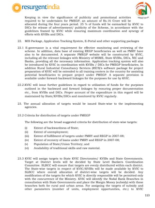 113
Keeping in view the significance of publicity and promotional activities
required to be undertaken for PMEGP, an amount of Rs.16 Crore will be
allocated during the four years period. 25 % of funds will be earmarked by KVIC to
DICs for release of advertisement/ publicity of the Scheme, in accordance with the
guidelines framed by KVIC while ensuring maximum coordination and synergy of
efforts with KVIBs and DICs.
22. MIS Package, Application Tracking System, E-Portal and other supporting packages
22.1 E-governance is a vital requirement for effective monitoring and reviewing of the
scheme. In addition, data base of existing REGP beneficiaries as well as PMRY have
also to be documented. A separate PMEGP website will be constructed by KVIC,
including all the relevant linkages with Ministry of MSME, State KVIBs, DICs, NIC and
Banks, providing all the necessary information. Application tracking system will also
be introduced by KVIC in coordination with KVIBs / DICs for PMEGP beneficiaries. In
addition Rural Industrial Consultancy Services (RICS)‟s software package for project
preparation of KVIC will be extended to all training centers in the country for assisting
potential beneficiaries to prepare project under PMEGP. A separate provision is
available under forward-backward linkages for the purposes for use by KVIC.
22.2.KVIC will issue further guidelines in regard to utilization of funds for the purposes
outlined in the backward and forward linkages by ensuring proper documentation
etc., from KVIBs and DICs. Proper account of the expenditure in this regard will be
maintained by State/KVIBs/DICs and monitored by KVIC regularly.
23. The annual allocation of targets would be issued State-wise to the implementing
agencies.
23.2 Criteria for distribution of targets under PMEGP
The following are the broad suggested criteria for distribution of state-wise targets:
(i) Extent of backwardness of State;
(ii) Extent of unemployment;
(iii) Extent of fulfillment of targets under PMRY and REGP in 2007-08;
(iv) Extent of recovery of loans under PMRY and REGP in 2007-08;
(v) Population of State/Union Territory; and
(vi) Availability of traditional skills and raw material.
23.3 KVIC will assign targets to State KVIC Directorates/ KVIBs and State Governments.
Target at District levels will be decided by State Level Bankers Coordination
Committee. SLBCC will ensure that targets are evenly distributed within each district.
The State-wise targets in respect of KVIC/KVIBs will be made available by KVIC to
SLBCC where overall allocation of district-wise targets will be decided. Any
modification of the targets for which KVIC is directly responsible will be permitted only
with the concurrence of the Ministry. KVIC will identify the Nodal Bank Branches in
consultation with State Governments and place the Margin Money (subsidy) with these
branches both for rural and urban areas. For assigning the targets of subsidy and
other parameters (number of units, employment opportunities, etc.) to KVIC
 