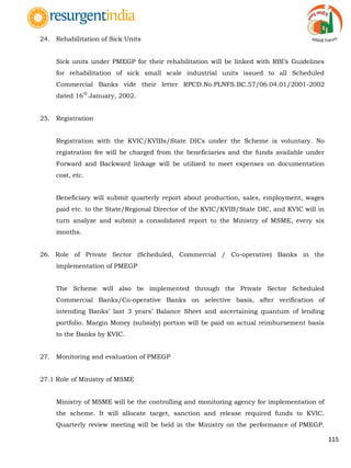 115
24. Rehabilitation of Sick Units
Sick units under PMEGP for their rehabilitation will be linked with RBI‟s Guidelines
for rehabilitation of sick small scale industrial units issued to all Scheduled
Commercial Banks vide their letter RPCD.No.PLNFS.BC.57/06.04.01/2001-2002
dated 16
th
January, 2002.
25. Registration
Registration with the KVIC/KVIBs/State DICs under the Scheme is voluntary. No
registration fee will be charged from the beneficiaries and the funds available under
Forward and Backward linkage will be utilized to meet expenses on documentation
cost, etc.
Beneficiary will submit quarterly report about production, sales, employment, wages
paid etc. to the State/Regional Director of the KVIC/KVIB/State DIC, and KVIC will in
turn analyze and submit a consolidated report to the Ministry of MSME, every six
months.
26. Role of Private Sector (Scheduled, Commercial / Co-operative) Banks in the
implementation of PMEGP
The Scheme will also be implemented through the Private Sector Scheduled
Commercial Banks/Co-operative Banks on selective basis, after verification of
intending Banks‟ last 3 years‟ Balance Sheet and ascertaining quantum of lending
portfolio. Margin Money (subsidy) portion will be paid on actual reimbursement basis
to the Banks by KVIC.
27. Monitoring and evaluation of PMEGP
27.1 Role of Ministry of MSME
Ministry of MSME will be the controlling and monitoring agency for implementation of
the scheme. It will allocate target, sanction and release required funds to KVIC.
Quarterly review meeting will be held in the Ministry on the performance of PMEGP.
 