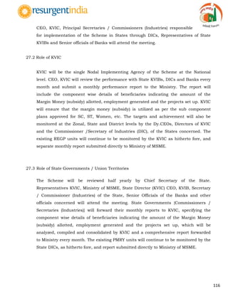 116
CEO, KVIC, Principal Secretaries / Commissioners (Industries) responsible
for implementation of the Scheme in States through DICs, Representatives of State
KVIBs and Senior officials of Banks will attend the meeting.
27.2 Role of KVIC
KVIC will be the single Nodal Implementing Agency of the Scheme at the National
level. CEO, KVIC will review the performance with State KVIBs, DICs and Banks every
month and submit a monthly performance report to the Ministry. The report will
include the component wise details of beneficiaries indicating the amount of the
Margin Money (subsidy) allotted, employment generated and the projects set up. KVIC
will ensure that the margin money (subsidy) is utilized as per the sub component
plans approved for SC, ST, Women, etc. The targets and achievement will also be
monitored at the Zonal, State and District levels by the Dy.CEOs, Directors of KVIC
and the Commissioner /Secretary of Industries (DIC), of the States concerned. The
existing REGP units will continue to be monitored by the KVIC as hitherto fore, and
separate monthly report submitted directly to Ministry of MSME.
27.3 Role of State Governments / Union Territories
The Scheme will be reviewed half yearly by Chief Secretary of the State.
Representatives KVIC, Ministry of MSME, State Director (KVIC) CEO, KVIB, Secretary
/ Commissioner (Industries) of the State, Senior Officials of the Banks and other
officials concerned will attend the meeting. State Governments {Commissioners /
Secretaries (Industries)} will forward their monthly reports to KVIC, specifying the
component wise details of beneficiaries indicating the amount of the Margin Money
(subsidy) allotted, employment generated and the projects set up, which will be
analyzed, compiled and consolidated by KVIC and a comprehensive report forwarded
to Ministry every month. The existing PMRY units will continue to be monitored by the
State DICs, as hitherto fore, and report submitted directly to Ministry of MSME.
 