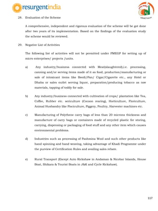 117
28. Evaluation of the Scheme
A comprehensive, independent and rigorous evaluation of the scheme will be got done
after two years of its implementation. Based on the findings of the evaluation study
the scheme would be reviewed.
29. Negative List of Activities
The following list of activities will not be permitted under PMEGP for setting up of
micro enterprises/ projects /units.
a) Any industry/business connected with Meat(slaughtered),i.e. processing,
canning and/or serving items made of it as food, production/manufacturing or
sale of intoxicant items like Beedi/Pan/ Cigar/Cigarette etc., any Hotel or
Dhaba or sales outlet serving liquor, preparation/producing tobacco as raw
materials, tapping of toddy for sale.
b) Any industry/business connected with cultivation of crops/ plantation like Tea,
Coffee, Rubber etc. sericulture (Cocoon rearing), Horticulture, Floriculture,
Animal Husbandry like Pisciculture, Piggery, Poultry, Harvester machines etc.
c) Manufacturing of Polythene carry bags of less than 20 microns thickness and
manufacture of carry bags or containers made of recycled plastic for storing,
carrying, dispensing or packaging of food stuff and any other item which causes
environmental problems.
d) Industries such as processing of Pashmina Wool and such other products like
hand spinning and hand weaving, taking advantage of Khadi Programme under
the purview of Certification Rules and availing sales rebate.
e) Rural Transport (Except Auto Rickshaw in Andaman & Nicobar Islands, House
Boat, Shikara & Tourist Boats in J&K and Cycle Rickshaw).
 