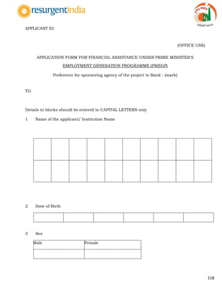 118
APPLICANT ID:
(OFFICE USE)
APPLICATION FORM FOR FINANCIAL ASSISTANCE UNDER PRIME MINISTER'S
EMPLOYMENT GENERATION PROGRAMME (PMEGP)
Preference for sponsoring agency of the project to Bank : (mark)
TO
Details in blocks should be entered in CAPITAL LETTERS only
1 Name of the applicant/ Institution Name
2 Date of Birth
3 Sex
Male Female
 