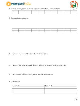 119
3. Father's name /Spouse‟s Name/ Contact Person Name (if Institution):
4. Communication Address:
5. Address of proposed location of unit : Rural Urban
6. Name of the preferred Bank Name & Address in the area for Project sanction
7. Bank Name: Address: Taluk/Block District: Branch Code:
8. Qualification
Academic Technical
 
