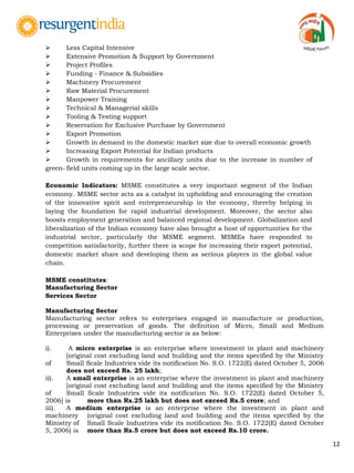 12
 Less Capital Intensive
 Extensive Promotion & Support by Government
 Project Profiles
 Funding - Finance & Subsidies
 Machinery Procurement
 Raw Material Procurement
 Manpower Training
 Technical & Managerial skills
 Tooling & Testing support
 Reservation for Exclusive Purchase by Government
 Export Promotion
 Growth in demand in the domestic market size due to overall economic growth
 Increasing Export Potential for Indian products
 Growth in requirements for ancillary units due to the increase in number of
green- field units coming up in the large scale sector.
Economic Indicators: MSME constitutes a very important segment of the Indian
economy. MSME sector acts as a catalyst in upholding and encouraging the creation
of the innovative spirit and entrepreneurship in the economy, thereby helping in
laying the foundation for rapid industrial development. Moreover, the sector also
boosts employment generation and balanced regional development. Globalization and
liberalization of the Indian economy have also brought a host of opportunities for the
industrial sector, particularly the MSME segment. MSMEs have responded to
competition satisfactorily, further there is scope for increasing their export potential,
domestic market share and developing them as serious players in the global value
chain.
MSME constitutes:
Manufacturing Sector
Services Sector
Manufacturing Sector
Manufacturing sector refers to enterprises engaged in manufacture or production,
processing or preservation of goods. The definition of Micro, Small and Medium
Enterprises under the manufacturing sector is as below:
i). A micro enterprise is an enterprise where investment in plant and machinery
[original cost excluding land and building and the items specified by the Ministry
of Small Scale Industries vide its notification No. S.O. 1722(E) dated October 5, 2006
does not exceed Rs. 25 lakh;
ii). A small enterprise is an enterprise where the investment in plant and machinery
[original cost excluding land and building and the items specified by the Ministry
of Small Scale Industries vide its notification No. S.O. 1722(E) dated October 5,
2006] is more than Rs.25 lakh but does not exceed Rs.5 crore; and
iii). A medium enterprise is an enterprise where the investment in plant and
machinery (original cost excluding land and building and the items specified by the
Ministry of Small Scale Industries vide its notification No. S.O. 1722(E) dated October
5, 2006) is more than Rs.5 crore but does not exceed Rs.10 crore.
 