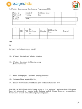 120
9. Whether Entrepreneur Development Programme (EDP)
Name &
Address of
Training
Institute
Period of
training
Certificate Issue
Date
From To
SC ST OBC PHC
Ex-
Servicem
an
Minority
Hill Boarder
Area
General
Yes
No
(at least 2 weeks) undergone: (mark )
10. Whether the applicant belongs to (mark
11. Whether the project for Manufacturing
Business/Service
12. Name of the project / business activity proposed:
13. Amount of loan required (in Rs.)
14. Details of earlier or current Loan/grant and subsidy availed from
I certify that all information furnished by me is true; and that I and any of my dependent
have not borrowed any money under Subsidy Linked Scheme from any central/State
Government or bank for establishing any such project.
 