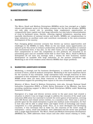 122
MARKETING ASSISTANCE SCHEME
1. BACKGROUND
The Micro, Small and Medium Enterprises (MSMEs) sector has emerged as a highly
vibrant and dynamic sector of the Indian economy over the last five decades. MSMEs
not only play crucial role in providing large employment opportunities at
comparatively lower capital cost than large industries but also help in industrialization
of rural & backward areas, thereby, reducing regional imbalances, assuring more
equitable distribution of national income and wealth. MSMEs are complementary to
large industries as ancillary units and contribute enormously to the socio-economic
development of the country.
Fast changing global economic scenario has thrown up various opportunities and
challenges to the MSMEs in India. While on the one hand, many opportunities are
opened up for this sector to enhance productivity and look for new markets at national
and international level, it has also, on the other hand, put an obligation to upgrade
their competencies to meet the competition as new products are launched at an
astonishing pace and are available world wide in short time. Micro, Small & Medium
Enterprises do not have any strategic tools / means for their business/ market
development as available with large industries. In the present competitive age,
Marketing is one of the weakest areas wherein MSMEs face major problems.
2. MARKETING ASSISTANCE SCHEME
Marketing, a strategic tool for business development, is critical for the growth and
survival of micro, small & medium enterprises. Marketing is the most important factor
for the success of any enterprise. Large enterprises have enough resources at their
command to hire manpower to take care of marketing of their products and services.
MSME sector does not have these resources at their command and thus needs
institutional support for providing these inputs in the area of marketing.
Ministry of Micro, Small & Medium Enterprises, inter-alia, through National Small
Industries Corporation (NSIC), a Public Sector Enterprise of the Ministry, has been
providing marketing support to Micro & Small Enterprises (MSEs) under Marketing
Assistance Scheme.
Emergence of a large and diverse services sector in the past years had created a
situation in which it was no longer enough to address the concerns of the small scale
industries (SSI) alone but essential to include the entire gamut of enterprises, covering
both SSI Sector and related service entities, in a seamless web. There was a need to
provide space for the small enterprises to grow into medium scale enterprises, for that
is how they will be able to adopt better and higher levels of technology and remain
competitive in a fast globalizing world. Thus, as in most developed and developing
countries, it was necessary that in India too, the concerns of the entire range of
enterprises – micro, small and medium, were addressed and the sector was provided
with a single legal framework. The Micro, Small and Medium Enterprises Development
(MSMED) Act, 2006 addresses these issues and also other issues relating to credit,
 