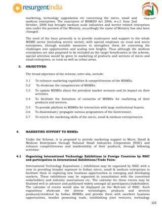 123
marketing, technology upgradation etc concerning the micro, small and
medium enterprises. The enactment of MSMED Act 2006, w.e.f. from 2nd
October, 2006 has brought medium scale industries and service related enterprises
also under the purview of the Ministry, accordingly the name of Ministry has also been
changed.
The need of the hour presently is to provide sustenance and support to the whole
MSME sector (including service sector), with special emphasis on rural and micro
enterprises, through suitable measures to strengthen them for converting the
challenges into opportunities and scaling new heights. Thus although the medium
enterprises are also proposed to be included as the target beneficiaries in the scheme,
special attention would be given to marketing of products and services of micro and
small enterprises, in rural as well as urban areas.
3. OBJECTIVES:
The broad objectives of the scheme, inter-alia, include:
3.1 To enhance marketing capabilities & competitiveness of the MSMEs.
3.2 To showcase the competencies of MSMEs.
3.3 To update MSMEs about the prevalent market scenario and its impact on their
activities.
3.4 To facilitate the formation of consortia of MSMEs for marketing of their
products and services.
3.5 To provide platform to MSMEs for interaction with large institutional buyers.
3.6 To disseminate/ propagate various programmes of the Government.
3.7 To enrich the marketing skills of the micro, small & medium entrepreneurs.
4. MARKETING SUPPORT TO MSMEs
Under the Scheme, it is proposed to provide marketing support to Micro, Small &
Medium Enterprises through National Small Industries Corporation (NSIC) and
enhance competitiveness and marketability of their products, through following
activities:
4.1 Organizing International Technology Exhibitions in Foreign Countries by NSIC
and participation in International Exhibitions/Trade Fairs:
International Technology Expositions / exhibitions may be organized by NSIC with a
view to providing broader exposure to Indian micro, small & medium enterprises to
facilitate them in exploring new business opportunities in emerging and developing
markets. These exhibitions may be organised in consultation with the concerned
stakeholders and industry associations etc. The calendar for these events may be
finalised well in advance and publicised widely amongst all participants/stakeholders.
The calendar of events would also be displayed on the Web-site of NSIC. Such
expositions showcase the diverse technologies, products and services
produced/rendered by Indian MSMEs and provide them with excellent business
opportunities, besides promoting trade, establishing joint ventures, technology
 