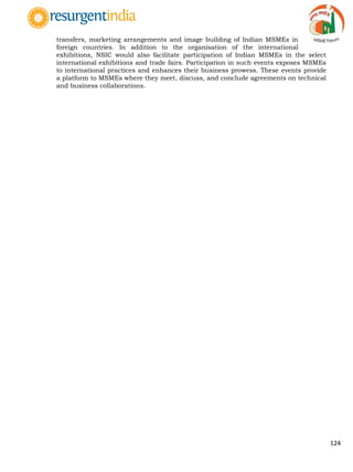 124
transfers, marketing arrangements and image building of Indian MSMEs in
foreign countries. In addition to the organisation of the international
exhibitions, NSIC would also facilitate participation of Indian MSMEs in the select
international exhibitions and trade fairs. Participation in such events exposes MSMEs
to international practices and enhances their business prowess. These events provide
a platform to MSMEs where they meet, discuss, and conclude agreements on technical
and business collaborations.
 