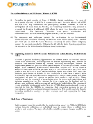 129
Enterprises belonging to NE Region/ Women / SC/ST
(i) Normally, in such events, at least 5 MSMEs should participate. In case of
participation of up to 10 MSMEs, 1 representative each from the Ministry of MSME
and the NSIC may accompany the participating MSMEs. However, in case of
participation of more than 10 MSMEs, the Screening Committee may consider a
proposal for deputing 1 additional NSIC official for such event depending upon the
requirement. The Screening Committee, with proper justification and
recommendation, would submit the proposal to CMD, NSIC for approval.
(ii) The maximum net budgetary support for participating in an international
exhibition/trade fair would normally be restricted to an overall ceiling of Rs. 20 lakh
per event (Rs. 25 lakh for Latin American countries). In cases where budgetary
support for an event exceeds Rs. 20 lakhs (Rs. 25 lakh for Latin American countries),
the approval of the Administrative Ministry would be required.
4.2 Organizing Domestic Exhibitions and Participation in Exhibitions/ Trade Fairs in
India:
In order to provide marketing opportunities to MSMEs within the country, certain
theme based exhibitions / technology fairs etc. may be organized by NSIC, focused on
products and services offered by MSMEs, including technologies suitable for
employment generation, products from specific regions or clusters (like North Eastern
Region, Food processing, Machine-tools, Electronics, Leather etc). Micro, Small &
Medium Enterprises would be provided space at concessional rates to exhibit their
products and services in such exhibitions/fairs. Apart from above NSIC may also
facilitate participation of MSMEs in the exhibitions / trade fairs / events being
organized by various State Government departments, industry associations and other
institutions, all over the country to exhibit their products and services. These
exhibitions may be organised in consultation with the concerned stakeholders and
industry associations etc. The calendar for these events may be finalized well in
advance and publicized widely amongst all participants/stakeholders. The calendar of
events would also be displayed on the Web-site of NSIC. Participation in such events is
expected to help the MSMEs in enhancing their marketing avenues by way of
capturing new markets and expanding existing markets. This would also help them in
becoming ancillaries, partners in joint ventures and sub-contracting for large
companies.
4.2.1 Scale of Assistance:
Built up space would be provided by the implementing agency i.e. NSIC, to MSMEs in
various domestic exhibitions at subsidised rates to enable them to exhibit their
products and services. The rates of subsidy available on space charges would be as
under:
 