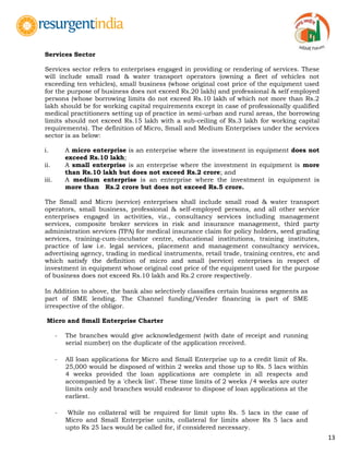 13
Services Sector
Services sector refers to enterprises engaged in providing or rendering of services. These
will include small road & water transport operators (owning a fleet of vehicles not
exceeding ten vehicles), small business (whose original cost price of the equipment used
for the purpose of business does not exceed Rs.20 lakh) and professional & self employed
persons (whose borrowing limits do not exceed Rs.10 lakh of which not more than Rs.2
lakh should be for working capital requirements except in case of professionally qualified
medical practitioners setting up of practice in semi-urban and rural areas, the borrowing
limits should not exceed Rs.15 lakh with a sub-ceiling of Rs.3 lakh for working capital
requirements). The definition of Micro, Small and Medium Enterprises under the services
sector is as below:
i. A micro enterprise is an enterprise where the investment in equipment does not
exceed Rs.10 lakh;
ii. A small enterprise is an enterprise where the investment in equipment is more
than Rs.10 lakh but does not exceed Rs.2 crore; and
iii. A medium enterprise is an enterprise where the investment in equipment is
more than Rs.2 crore but does not exceed Rs.5 crore.
The Small and Micro (service) enterprises shall include small road & water transport
operators, small business, professional & self-employed persons, and all other service
enterprises engaged in activities, viz., consultancy services including management
services, composite broker services in risk and insurance management, third party
administration services (TPA) for medical insurance claim for policy holders, seed grading
services, training-cum-incubator centre, educational institutions, training institutes,
practice of law i.e. legal services, placement and management consultancy services,
advertising agency, trading in medical instruments, retail trade, training centres, etc and
which satisfy the definition of micro and small (service) enterprises in respect of
investment in equipment whose original cost price of the equipment used for the purpose
of business does not exceed Rs.10 lakh and Rs.2 crore respectively.
In Addition to above, the bank also selectively classifies certain business segments as
part of SME lending. The Channel funding/Vender financing is part of SME
irrespective of the obligor.
Micro and Small Enterprise Charter
- The branches would give acknowledgement (with date of receipt and running
serial number) on the duplicate of the application received.
- All loan applications for Micro and Small Enterprise up to a credit limit of Rs.
25,000 would be disposed of within 2 weeks and those up to Rs. 5 lacs within
4 weeks provided the loan applications are complete in all respects and
accompanied by a 'check list'. These time limits of 2 weeks /4 weeks are outer
limits only and branches would endeavor to dispose of loan applications at the
earliest.
- While no collateral will be required for limit upto Rs. 5 lacs in the case of
Micro and Small Enterprise units, collateral for limits above Rs 5 lacs and
upto Rs 25 lacs would be called for, if considered necessary.
 