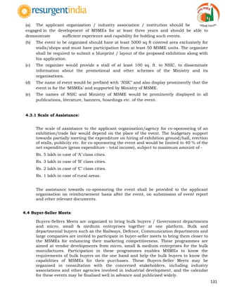 131
(a) The applicant organization / industry association / institution should be
engaged in the development of MSMEs for at least three years and should be able to
demonstrate sufficient experience and capability for holding such events.
(b) The event to be organized should have at least 5000 sq ft covered area exclusively for
stalls/shops and must have participation from at least 50 MSME units. The organizer
shall be required to submit a blueprint / layout of the proposed exhibition along with
his application.
(c) The organizer would provide a stall of at least 100 sq. ft. to NSIC, to disseminate
information about the promotional and other schemes of the Ministry and its
organisations.
(d) The name of event would be prefixed with ‘NSIC’ and also display prominently that the
event is for the „MSMEs‟ and supported by Ministry of MSME.
(e) The names of NSIC and Ministry of MSME would be prominently displayed in all
publications, literature, banners, hoardings etc. of the event.
4.3.1 Scale of Assistance:
The scale of assistance to the applicant organisation/agency for co-sponsoring of an
exhibition/trade fair would depend on the place of the event. The budgetary support
towards partially meeting the expenditure on hiring of exhibition ground/hall, erection
of stalls, publicity etc. for co-sponsoring the event and would be limited to 40 % of the
net expenditure (gross expenditure - total income), subject to maximum amount of -
Rs. 5 lakh in case of „A‟ class cities.
Rs. 3 lakh in case of „B‟ class cities.
Rs. 2 lakh in case of „C‟ class cities.
Rs. 1 lakh in case of rural areas.
The assistance towards co-sponsoring the event shall be provided to the applicant
organisation on reimbursement basis after the event, on submission of event report
and other relevant documents.
4.4 Buyer-Seller Meets:
Buyers-Sellers Meets are organized to bring bulk buyers / Government departments
and micro, small & medium enterprises together at one platform. Bulk and
departmental buyers such as the Railways, Defence, Communication departments and
large companies are invited to participate in buyer-seller meets to bring them closer to
the MSMEs for enhancing their marketing competitiveness. These programmes are
aimed at vendor developments from micro, small & medium enterprises for the bulk
manufactures. Participation in these programmes enables MSMEs to know the
requirements of bulk buyers on the one hand and help the bulk buyers to know the
capabilities of MSMEs for their purchases. These Buyers-Seller Meets may be
organised in consultation with the concerned stakeholders, including industry
associations and other agencies involved in industrial development, and the calendar
for these events may be finalised well in advance and publicised widely.
 