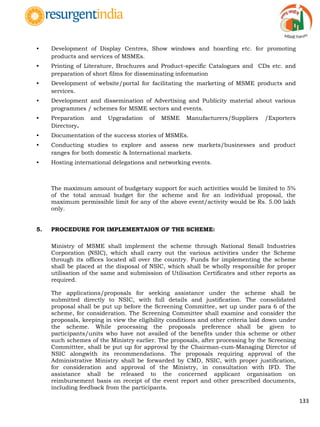 133
• Development of Display Centres, Show windows and hoarding etc. for promoting
products and services of MSMEs.
• Printing of Literature, Brochures and Product-specific Catalogues and CDs etc. and
preparation of short films for disseminating information
• Development of website/portal for facilitating the marketing of MSME products and
services.
• Development and dissemination of Advertising and Publicity material about various
programmes / schemes for MSME sectors and events.
• Preparation and Upgradation of MSME Manufacturers/Suppliers /Exporters
Directory.
• Documentation of the success stories of MSMEs.
• Conducting studies to explore and assess new markets/businesses and product
ranges for both domestic & International markets.
• Hosting international delegations and networking events.
The maximum amount of budgetary support for such activities would be limited to 5%
of the total annual budget for the scheme and for an individual proposal, the
maximum permissible limit for any of the above event/activity would be Rs. 5.00 lakh
only.
5. PROCEDURE FOR IMPLEMENTAION OF THE SCHEME:
Ministry of MSME shall implement the scheme through National Small Industries
Corporation (NSIC), which shall carry out the various activities under the Scheme
through its offices located all over the country. Funds for implementing the scheme
shall be placed at the disposal of NSIC, which shall be wholly responsible for proper
utilisation of the same and submission of Utilisation Certificates and other reports as
required.
The applications/proposals for seeking assistance under the scheme shall be
submitted directly to NSIC, with full details and justification. The consolidated
proposal shall be put up before the Screening Committee, set up under para 6 of the
scheme, for consideration. The Screening Committee shall examine and consider the
proposals, keeping in view the eligibility conditions and other criteria laid down under
the scheme. While processing the proposals preference shall be given to
participants/units who have not availed of the benefits under this scheme or other
such schemes of the Ministry earlier. The proposals, after processing by the Screening
Committtee, shall be put up for approval by the Chairman-cum-Managing Director of
NSIC alongwith its recommendations. The proposals requiring approval of the
Administrative Ministry shall be forwarded by CMD, NSIC, with proper justification,
for consideration and approval of the Ministry, in consultation with IFD. The
assistance shall be released to the concerned applicant organisation on
reimbursement basis on receipt of the event report and other prescribed documents,
including feedback from the participants.
 