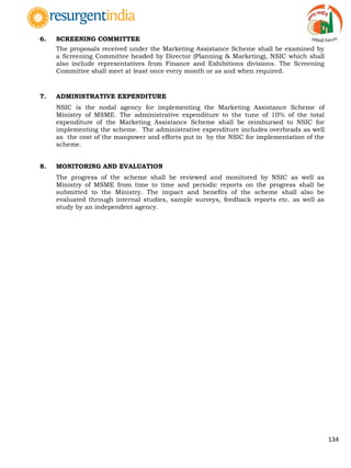134
6. SCREENING COMMITTEE
The proposals received under the Marketing Assistance Scheme shall be examined by
a Screening Committee headed by Director (Planning & Marketing), NSIC which shall
also include representatives from Finance and Exhibitions divisions. The Screening
Committee shall meet at least once every month or as and when required.
7. ADMINISTRATIVE EXPENDITURE
NSIC is the nodal agency for implementing the Marketing Assistance Scheme of
Ministry of MSME. The administrative expenditure to the tune of 10% of the total
expenditure of the Marketing Assistance Scheme shall be reimbursed to NSIC for
implementing the scheme. The administrative expenditure includes overheads as well
as the cost of the manpower and efforts put in by the NSIC for implementation of the
scheme.
8. MONITORING AND EVALUATION
The progress of the scheme shall be reviewed and monitored by NSIC as well as
Ministry of MSME from time to time and periodic reports on the progress shall be
submitted to the Ministry. The impact and benefits of the scheme shall also be
evaluated through internal studies, sample surveys, feedback reports etc. as well as
study by an independent agency.
 