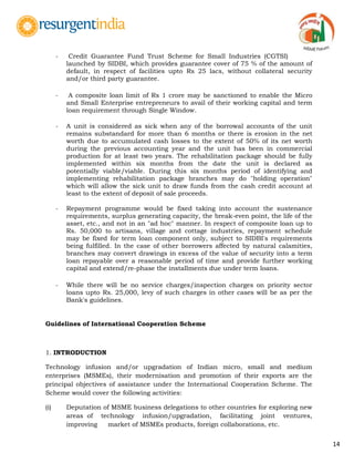 14
- Credit Guarantee Fund Trust Scheme for Small Industries (CGTSI)
launched by SIDBI, which provides guarantee cover of 75 % of the amount of
default, in respect of facilities upto Rs 25 lacs, without collateral security
and/or third party guarantee.
- A composite loan limit of Rs 1 crore may be sanctioned to enable the Micro
and Small Enterprise entrepreneurs to avail of their working capital and term
loan requirement through Single Window.
- A unit is considered as sick when any of the borrowal accounts of the unit
remains substandard for more than 6 months or there is erosion in the net
worth due to accumulated cash losses to the extent of 50% of its net worth
during the previous accounting year and the unit has been in commercial
production for at least two years. The rehabilitation package should be fully
implemented within six months from the date the unit is declared as
potentially viable/viable. During this six months period of identifying and
implementing rehabilitation package branches may do "holding operation"
which will allow the sick unit to draw funds from the cash credit account at
least to the extent of deposit of sale proceeds.
- Repayment programme would be fixed taking into account the sustenance
requirements, surplus generating capacity, the break-even point, the life of the
asset, etc., and not in an "ad hoc" manner. In respect of composite loan up to
Rs. 50,000 to artisans, village and cottage industries, repayment schedule
may be fixed for term loan component only, subject to SIDBI's requirements
being fulfilled. In the case of other borrowers affected by natural calamities,
branches may convert drawings in excess of the value of security into a term
loan repayable over a reasonable period of time and provide further working
capital and extend/re-phase the installments due under term loans.
- While there will be no service charges/inspection charges on priority sector
loans upto Rs. 25,000, levy of such charges in other cases will be as per the
Bank's guidelines.
Guidelines of International Cooperation Scheme
1. INTRODUCTION
Technology infusion and/or upgradation of Indian micro, small and medium
enterprises (MSMEs), their modernisation and promotion of their exports are the
principal objectives of assistance under the International Cooperation Scheme. The
Scheme would cover the following activities:
(i) Deputation of MSME business delegations to other countries for exploring new
areas of technology infusion/upgradation, facilitating joint ventures,
improving market of MSMEs products, foreign collaborations, etc.
 