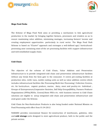 142
Mega Food Parks
The Scheme of Mega Food Park aims at providing a mechanism to link agricultural
production to the market by bringing together farmers, processors and retailers so as to
ensure maximizing value addition, minimizing wastages, increasing farmers‟ income and
creating employment opportunities particularly in rural sector. The Mega Food Park
Scheme is based on “Cluster” approach and envisages a well-defined agri/ horticultural-
processing zone containing state-of-the art processing facilities with support infrastructure
and well-established supply chain.
Cold Chain
The objective of the scheme of Cold Chain, Value Addition and Preservation
Infrastructure is to provide integrated cold chain and preservation infrastructure facilities
without any break from the farm gate to the consumer. It covers pre-cooling facilities at
production sites, reefer vans, mobile cooling units as well as value addition centres which
includes infrastructural facilities like Processing/Multi-line Processing/ Collection Centres,
etc. for horticulture, organic produce, marine, dairy, meat and poultry etc. Individual ,
Groups of Entrepreneurs,Cooperative Societies, Self Help Groups(SHGs), Farmers Producer
Organizations (FPOs),NGOs, Central/State PSUs etc. with business interest in Cold Chain
solutions are eligible to setup integrated cold chain and preservation infrastructure and
avail grant under the Scheme.
Cold Chain for Non-Horticulture Products is also being funded under National Mission on
Food Processing with effect from 01.04.2012
NABARD provides concessional finance for construction of warehouses, godowns, silos
and cold storage units designed to store agricultural produce, both in the public and the
private sectors.
 