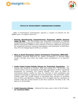 143
OFFICE OF DEVELOPMENT COMMISSIONER SCHEMES
Office of Development Commissioner operates a number of schemes for the
MSME sector. At a glance these are:-
1. National Manufacturing Competitiveness Programme (NMCP) Schemes
Under XI Plan - The Government has announced formulation of National
Competitiveness Programme in 2005 with an objective to support the Small and
Medium Enterprises (SMEs) in their endeavor to become competitive and adjust
the competitive pressure caused by liberalization and moderation of tariff rates.
Para 59 of the Budget Speech 2005 are as follow.
2. Micro & Small Enterprises Cluster Development Programme (MSE-CDP) -
DC(MSME) launched MSE-CDP for holistic development of selected MSEs
clusters through value chain and supply chain management on co-operative
basis.
3. Credit Linked Capital Subsidy Scheme for Technology Upgradation - The
Scheme was launched in October, 2000 and revised w.e.f. 29.09.2005. The
revised scheme aims at facilitating Technology Upgradation of Micro and Small
Enterprises by providing 15% capital subsidy (12% prior to 2005) on
institutional finance availed by them for induction of well established and
improved technology in approved sub-sectors/products. The admissible capital
subsidy under the revised scheme is calculated with reference to purchase
price of Plant and Machinery. Maximum limit of eligible loan for calculation of
subsidy under the revised scheme is also been raised Rs. 40 lakhs to Rs. 100
lakh w.e.f. 29-09.2005.
4. Credit Guarantee Scheme - Collateral free loans upto a limit of Rs.50 lakhs -
for individual MSEs.
 