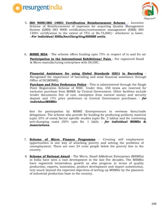 144
5. ISO 9000/ISO 14001 Certification Reimbursement Scheme - Incentive
Scheme of Reimbursement of expenses for acquiring Quality Management
System (QMS) ISO 9000 certification/environment management (EMS) ISO
14001 certification to the extent of 75% or Rs.75,000/- whichever is lower.
- For individual SISIs/Ancillary/tiny/SSSBE units.
6. MSME MDA - The scheme offers funding upto 75% in respect of to and fro air
fare for participation by MSME Entrepreneurs in overseas fairs/trade
delegations. The scheme also provide for funding for producing publicity material
(upto 25% of costs) Sector specific studies (upto Rs. 2 lakhs) and for contesting
anti-dumping cases (50% upto Rs. 1 lakh) - for individual MSMEs &
Associations.
7. Scheme of Micro Finance Programme - Creating self employment
opportunities is one way of attacking poverty and solving the problems of
unemployment. There are over 24 crore people below the poverty line in the
country.
8. Scheme of National Award - The Micro, Small &Medium Enterprises (MSMEs)
in India have seen a vast development in the last five decades. The MSMEs
have registered tremendous growth as also progress in terms of quality
production, exports, innovation, product development and import substitution,
very much beyond the expected objectives of setting up MSMEs by the planners
of industrial production base in the country.
» Participation in the International Exhibitions/ Fairs - For registered Small
& Micro manufacturing enterprises with DI/DIC.
» Financial Assistance for using Global Standards (GS1) in Barcoding -
Recognized the importance of barcoding and avail financial assistance through
Office of DC(MSME).
» Purchase and Price Preference Policy - This is administered through the Single
Point Registration Scheme of NSIC. Under this, 358 items are reserved for
exclusive purchase from MSME by Central Government. Other facilities include
tender documents free of cost, exemption from earnest money and security
deposit and 15% price preference in Central Government purchases - for
individualMSMEs
 