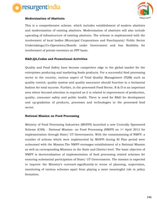146
Modernization of Abattoirs
This is a comprehensive scheme, which includes establishment of modern abattoirs
and modernization of existing abattoirs. Modernisation of abattoirs will also include
upscaling of infrastructure of existing abattoirs. The scheme is implemented with the
involvement of local bodies (Municipal Corporations and Panchayats)/ Public Sector
Undertakings/Co-Operatives/Boards under Government and has flexibility for
involvement of private investors on PPP basis.
R&D,QA,Codex and Promotional Activities
Quality and Food Safety have become competitive edge in the global market for the
enterprises producing and marketing foods products. For a successful food processing
sector in the country, various aspect of Total Quality Management (TQM) such as
quality control, quality system and quality assurance should function in a horizontal
fashion for total success. Further, in the processed Food Sector, R & D is an important
area where focused attention is required as it is related to improvement of production,
quality, consumer safety and public health. There is need for R&D for development
and up-gradation of products, processes and technologies in the processed food
sector.
National Mission on Food Processing
Ministry of Food Processing Industries (MOFPI) launched a new Centrally Sponsored
Scheme (CSS) - National Mission- on Food Processing (NMFP) on 1st April 2012 for
implementation through State/ UT Governments. With the commissioning of NMFP, a
number of scheme which were implemented by MOFPI during XI Plan period were
subsumed with the Mission.The NMFP envisages establishment of a National Mission
as well as corresponding Missions in the State and District level. The basic objective of
NMFP is decentralization of implementation of food processing related schemes for
ensuring substantial participation of State/ UT Governments. The mission is expected
to improve the Ministry‟s outreach significantly in terms of planning, supervision,
monitoring of various schemes apart from playing a more meaningful role in policy
formation.
 