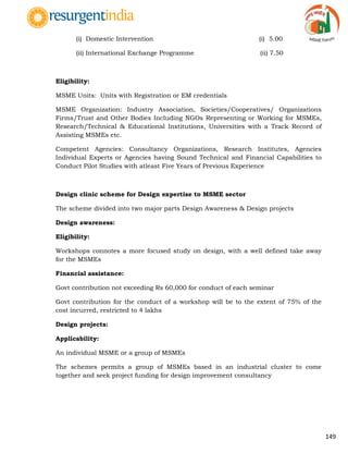 149
(i) Domestic Intervention (i) 5.00
(ii) International Exchange Programme (ii) 7.50
Eligibility:
MSME Units: Units with Registration or EM credentials
MSME Organization: Industry Association, Societies/Cooperatives/ Organizations
Firms/Trust and Other Bodies Including NGOs Representing or Working for MSMEs,
Research/Technical & Educational Institutions, Universities with a Track Record of
Assisting MSMEs etc.
Competent Agencies: Consultancy Organizations, Research Institutes, Agencies
Individual Experts or Agencies having Sound Technical and Financial Capabilities to
Conduct Pilot Studies with atleast Five Years of Previous Experience
Design clinic scheme for Design expertise to MSME sector
The scheme divided into two major parts Design Awareness & Design projects
Design awareness:
Eligibility:
Workshops connotes a more focused study on design, with a well defined take away
for the MSMEs
Financial assistance:
Govt contribution not exceeding Rs 60,000 for conduct of each seminar
Govt contribution for the conduct of a workshop will be to the extent of 75% of the
cost incurred, restricted to 4 lakhs
Design projects:
Applicability:
An individual MSME or a group of MSMEs
The schemes permits a group of MSMEs based in an industrial cluster to come
together and seek project funding for design improvement consultancy
 