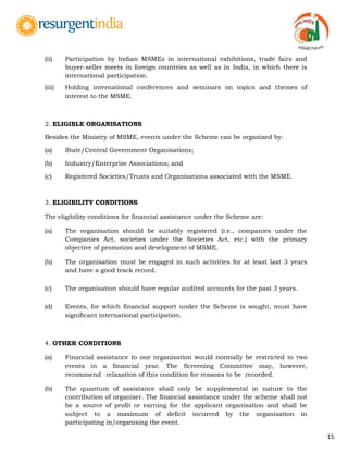 15
(ii) Participation by Indian MSMEs in international exhibitions, trade fairs and
buyer-seller meets in foreign countries as well as in India, in which there is
international participation.
(iii) Holding international conferences and seminars on topics and themes of
interest to the MSME.
2. ELIGIBLE ORGANISATIONS
Besides the Ministry of MSME, events under the Scheme can be organised by:
(a) State/Central Government Organisations;
(b) Industry/Enterprise Associations; and
(c) Registered Societies/Trusts and Organisations associated with the MSME.
3. ELIGIBILITY CONDITIONS
The eligibility conditions for financial assistance under the Scheme are:
(a) The organisation should be suitably registered (i.e., companies under the
Companies Act, societies under the Societies Act, etc.) with the primary
objective of promotion and development of MSME.
(b) The organisation must be engaged in such activities for at least last 3 years
and have a good track record.
(c) The organisation should have regular audited accounts for the past 3 years.
(d) Events, for which financial support under the Scheme is sought, must have
significant international participation.
4. OTHER CONDITIONS
(a) Financial assistance to one organisation would normally be restricted to two
events in a financial year. The Screening Committee may, however,
recommend relaxation of this condition for reasons to be recorded.
(b) The quantum of assistance shall only be supplemental in nature to the
contribution of organiser. The financial assistance under the scheme shall not
be a source of profit or earning for the applicant organisation and shall be
subject to a maximum of deficit incurred by the organisation in
participating in/organising the event.
 