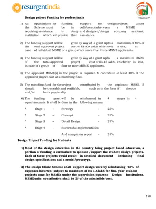 150
Design project Funding for professionals
1) All applications for funding support for designprojects under
the Scheme must be in collaboration between a MSME
requiring assistance in designand designer /design company academic
institution which will provide that assistance.
2) The funding support will be given by way of a grant upto a maximum of 60% of
the total approved project cost or Rs.9.0 Lakh, whichever is less, in
case of individual MSME or a group of not more than three MSME applicants.
3) The funding support will be given by way of a grant upto a maximum of60%
of the total approved project cost or Rs.15Lakh, whichever is less,
in case of a group of four or more MSME applicants.
4) The applicant MSME(s) in the project is required to contribute at least 40% of the
approved project cost as a matching fund.
5) The matching fund for theproject contributed by the applicant MSME 5
should be traceable and verifiable, such as in the form of cheque
and/or bank pay-in slip.
6) The funding grant will be reimbursed in 4 stages in 4
equal amounts. It shall be done in the following manner:
* Stage 1 – Strategy - 25%
* Stage 2 – Concept - 25%
* Stage 3 – Detail Design - 25%
* Stage 4 – Successful Implementation
And completion report - 25%
Design Project Funding for Students
1) Most of the design education in the country being project based education, a
portion of funding is earmarked to sponsor /support the student design projects.
Each of these projects would result in detailed document including final
design specifications and a model/prototype.
2) The Design Clinic Scheme shall support design work by reimbursing 75% of
expenses incurred subject to maximum of Rs 1.5 lakh for final year student
projects done for MSMEs under the supervision ofparent Design Institutions.
MSMEunits contribution shall be 25 of the admissible cost.
 