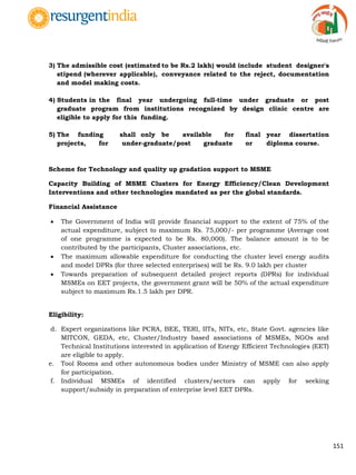 151
3) The admissible cost (estimated to be Rs.2 lakh) would include student designer's
stipend (wherever applicable), conveyance related to the reject, documentation
and model making costs.
4) Students in the final year undergoing full-time under graduate or post
graduate program from institutions recognized by design clinic centre are
eligible to apply for this funding.
5) The funding shall only be available for final year dissertation
projects, for under-graduate/post graduate or diploma course.
Scheme for Technology and quality up gradation support to MSME
Capacity Building of MSME Clusters for Energy Efficiency/Clean Development
Interventions and other technologies mandated as per the global standards.
Financial Assistance
 The Government of India will provide financial support to the extent of 75% of the
actual expenditure, subject to maximum Rs. 75,000/- per programme (Average cost
of one programme is expected to be Rs. 80,000). The balance amount is to be
contributed by the participants, Cluster associations, etc.
 The maximum allowable expenditure for conducting the cluster level energy audits
and model DPRs (for three selected enterprises) will be Rs. 9.0 lakh per cluster
 Towards preparation of subsequent detailed project reports (DPRs) for individual
MSMEs on EET projects, the government grant will be 50% of the actual expenditure
subject to maximum Rs.1.5 lakh per DPR.
Eligibility:
d. Expert organizations like PCRA, BEE, TERI, IITs, NITs, etc, State Govt. agencies like
MITCON, GEDA, etc, Cluster/Industry based associations of MSMEs, NGOs and
Technical Institutions interested in application of Energy Efficient Technologies (EET)
are eligible to apply.
e. Tool Rooms and other autonomous bodies under Ministry of MSME can also apply
for participation.
f. Individual MSMEs of identified clusters/sectors can apply for seeking
support/subsidy in preparation of enterprise level EET DPRs.
 