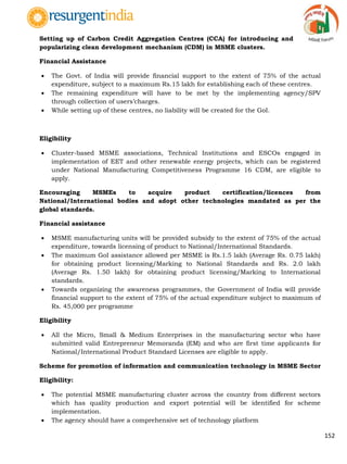 152
Setting up of Carbon Credit Aggregation Centres (CCA) for introducing and
popularizing clean development mechanism (CDM) in MSME clusters.
Financial Assistance
 The Govt. of India will provide financial support to the extent of 75% of the actual
expenditure, subject to a maximum Rs.15 lakh for establishing each of these centres.
 The remaining expenditure will have to be met by the implementing agency/SPV
through collection of users‟charges.
 While setting up of these centres, no liability will be created for the GoI.
Eligibility
 Cluster-based MSME associations, Technical Institutions and ESCOs engaged in
implementation of EET and other renewable energy projects, which can be registered
under National Manufacturing Competitiveness Programme 16 CDM, are eligible to
apply.
Encouraging MSMEs to acquire product certification/licences from
National/International bodies and adopt other technologies mandated as per the
global standards.
Financial assistance
 MSME manufacturing units will be provided subsidy to the extent of 75% of the actual
expenditure, towards licensing of product to National/International Standards.
 The maximum GoI assistance allowed per MSME is Rs.1.5 lakh (Average Rs. 0.75 lakh)
for obtaining product licensing/Marking to National Standards and Rs. 2.0 lakh
(Average Rs. 1.50 lakh) for obtaining product licensing/Marking to International
standards.
 Towards organizing the awareness programmes, the Government of India will provide
financial support to the extent of 75% of the actual expenditure subject to maximum of
Rs. 45,000 per programme
Eligibility
 All the Micro, Small & Medium Enterprises in the manufacturing sector who have
submitted valid Entrepreneur Memoranda (EM) and who are first time applicants for
National/International Product Standard Licenses are eligible to apply.
Scheme for promotion of information and communication technology in MSME Sector
Eligibility:
 The potential MSME manufacturing cluster across the country from different sectors
which has quality production and export potential will be identified for scheme
implementation.
 The agency should have a comprehensive set of technology platform
 