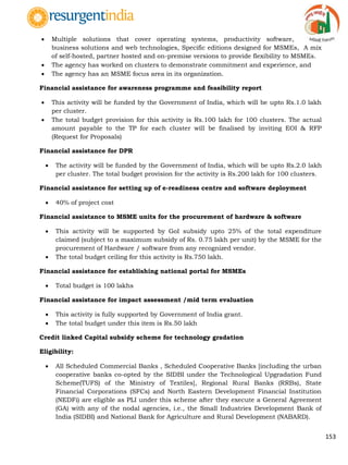 153
 Multiple solutions that cover operating systems, productivity software,
business solutions and web technologies, Specific editions designed for MSMEs, A mix
of self-hosted, partner hosted and on-premise versions to provide flexibility to MSMEs.
 The agency has worked on clusters to demonstrate commitment and experience, and
 The agency has an MSME focus area in its organization.
Financial assistance for awareness programme and feasibility report
 This activity will be funded by the Government of India, which will be upto Rs.1.0 lakh
per cluster.
 The total budget provision for this activity is Rs.100 lakh for 100 clusters. The actual
amount payable to the TP for each cluster will be finalised by inviting EOI & RFP
(Request for Proposals)
Financial assistance for DPR
 The activity will be funded by the Government of India, which will be upto Rs.2.0 lakh
per cluster. The total budget provision for the activity is Rs.200 lakh for 100 clusters.
Financial assistance for setting up of e-readiness centre and software deployment
 40% of project cost
Financial assistance to MSME units for the procurement of hardware & software
 This activity will be supported by GoI subsidy upto 25% of the total expenditure
claimed (subject to a maximum subsidy of Rs. 0.75 lakh per unit) by the MSME for the
procurement of Hardware / software from any recognized vendor.
 The total budget ceiling for this activity is Rs.750 lakh.
Financial assistance for establishing national portal for MSMEs
 Total budget is 100 lakhs
Financial assistance for impact assessment /mid term evaluation
 This activity is fully supported by Government of India grant.
 The total budget under this item is Rs.50 lakh
Credit linked Capital subsidy scheme for technology gradation
Eligibility:
 All Scheduled Commercial Banks , Scheduled Cooperative Banks [including the urban
cooperative banks co-opted by the SIDBI under the Technological Upgradation Fund
Scheme(TUFS) of the Ministry of Textiles], Regional Rural Banks (RRBs), State
Financial Corporations (SFCs) and North Eastern Development Financial Institution
(NEDFi) are eligible as PLI under this scheme after they execute a General Agreement
(GA) with any of the nodal agencies, i.e., the Small Industries Development Bank of
India (SIDBI) and National Bank for Agriculture and Rural Development (NABARD).
 