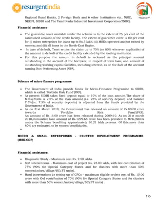 155
Regional Rural Banks, 2 Foreign Bank and 6 other Institutions viz., NSIC,
NEDFI, SIDBI and The Tamil Nadu Industrial Investment Corporation(TNIIC).
Financial assistance
 The guarantee cover available under the scheme is to the extent of 75 per cent of the
sanctioned amount of the credit facility. The extent of guarantee cover is 80 per cent
for (i) micro enterprises for loans up to Rs.5 lakh; (ii) MSEs operated and/or owned by
women; and (iii) all loans in the North-East Region.
 In case of default, Trust settles the claim up to 75% (or 80% wherever applicable) of
the amount in default of the credit facility extended by the lending institution.
 For this purpose the amount in default is reckoned as the principal amount
outstanding in the account of the borrower, in respect of term loan, and amount of
outstanding working capital facilities, including interest, as on the date of the account
turning Non-Performing Asset (NPA).
Scheme of micro finance programme
 The Government of India provide funds for Micro-Finnance Programme to SIDBI,
which is called 'Portfolio Risk Fund'(PRF).
 At present SIDBI takes fixed deposit equal to 10% of the loan amount.The share of
MFIs/NGOs is 2.5% of the loan amount (i.e. 25% of security deposit) and balance
7.5%(i.e. 7.5% of security deposite) is adjusted from the funds provided by the
Government of India.
 As on 31st March 2010, the Government has released an amount of Rs.80.00 crore
towards 'Portfolio Risk Fund'(PRF).
An amount of Rs .6.00 crore has been released during 2009-10. As on 31st march
2010,cumulative loan amount of Rs.1299.68 crore has been provided to MFIs/NGOs
under the Scheme benefiting approximately 20.21 lakh persons. Of this,more than
80% are estimated to be women beneficiaries.

MICRO & SMALL ENTERPRISES - CLUSTER DEVELOPMENT PROGRAMME
(MSE-CDP)
Financial assistance:
 Diagnostic Study - Maximum cost Rs. 2.50 lakhs.
 Soft interventions - Maximum cost of project Rs. 25.00 lakh, with GoI contribution of
75% (90% for Special Category States and for clusters with more than 50%
women/micro/village/SC/ST units).
 Hard interventions i.e setting up of CFCs – maximum eligible project cost of Rs. 15.00
crore with GoI contribution of 70% (90% for Special Category States and for clusters
with more than 50% women/micro/village/SC/ST units) .
 