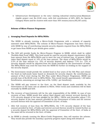 156
 Infrastructure Development in the new/ existing industrial estates/areas.Maximum
eligible project cost Rs.10.00 crore, with GoI contribution of 60% (80% for Special
Category States and for clusters with more than 50% women/micro/SC/ST units).
Scheme of Micro Finance Programme
g. Arranging Fixed Deposits for MFIs/NGOs:
The SIDBI is already running a Micro-Credit Programme with a network of capacity
assessed rated MFIs/NGOs. The scheme of Micro-Finance Programme has been tied-up
with SIDBI by way of contributing towards security deposits required from the MFIs/NGOs
to get loans from SIDBI as per details given under:
h. The GOI will provide funds for Micro-Finance Program to SIDBI, which shall be called
„Portfolio Risk Fund‟ (PRF). This fund would be used for security deposit requirement of the
loan amount from the MFIs/NGOs and to meet the cost of interest loss. At present, SIDBI
takes fixed deposit equal to 10% of the loan amount. The share of MFIs/NGOs would be
2.5% of the loan amount (i.e. 25% of security deposit) and balance 7.5% (i.e. 75% of
security deposit) would be adjusted from the funds provided by the Government of India.
The MFIs/NGOs may avail the loan from the SIDBI for further on lending on the support of
the security deposit.
i. The Government would provide the needed fund in four years of the Xth Plan and release
the fund on half-yearly basis based on demands for security deposit. By contributing an
amount of Rs.6 crore during the Xth Plan under Micro-Finance Programme, SIDBI can
provide loan of Rs.80.00 crore to MFIs/NGOs. This would benefit approximately 1.60 lakhs
beneficiaries, assuming an average loan of Rs. 5,000/- per beneficiary.
j. The SIDBI will pay interest to the Govt. on the fixed deposit made available by the
Government at the same rate as allowed to NGOs. Other terms and conditions will be fixed
mutually by SIDBI and GOI.
k. The recovery of loan/interests will be the sole responsibility of the SIDBI. In case of non
recovery of loan, SIDBI would first adjust fixed deposit and interest accrued thereon for
2.5% security deposit of the loan pledged by the MFIs / NGOs and thereafter adjust 7.5%
security deposit of the loan amount provided by the Government of India and the interest
accrued thereon with the approval of Committee of Govt. of India.
l. After full recovery of loan from the MFIs/NGOs, the 7.5% security deposit of the loan
amount provided by Govt. of India and interest accrued thereon would be rotated further as
a security deposit for MFIs/NGOs with the approval of Committee of the Govt. of India or
the same will be returned to the Govt. of India.
m. As SIDBI is already running the Micro-Credit Programme, they will monitor the scheme.
They would also provide the monthly/ quarterly progress report along with details of
 