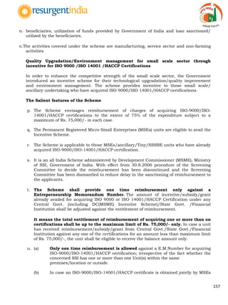157
n. beneficiaries, utilization of funds provided by Government of India and loan sanctioned/
utilized by the beneficiaries.
o.The activities covered under the scheme are manufacturing, service sector and non-farming
activities
Quality Upgradation/Environment management for small scale sector through
incentive for ISO 9000 /ISO 14001 /HACCP Certifications
In order to enhance the competitive strength of the small scale sector, the Government
introduced an incentive scheme for their technological upgradation/quality improvement
and environment management. The scheme provides incentive to those small scale/
ancillary undertaking who have acquired ISO 9000/ISO 14001/HACCP certifications.
The Salient features of the Scheme
p. The Scheme envisages reimbursement of charges of acquiring ISO-9000/ISO-
14001/HACCP certifications to the extent of 75% of the expenditure subject to a
maximum of Rs. 75,000/- in each case.
q. The Permanent Registered Micro Small Enterprises (MSEs) units are eligible to avail the
Incentive Scheme.
r. The Scheme is applicable to those MSEs/ancillary/Tiny/SSSBE units who have already
acquired ISO-9000/ISO-14001/HACCP certification.
s. It is an all India Scheme administered by Development Commissioner (MSME), Ministry
of SSI, Government of India. With effect from 30.8.2006 procedure of the Screening
Committee to decide the reimbursement has been discontinued and the Screening
Committee has been dismantled to reduce delay in the sanctioning of reimbursement to
the applicants.
t. The Scheme shall provide one time reimbursement only against a
Entreperneurship Memorandum Number. The amount of incentive/subsidy/grant
already availed for acquiring ISO 9000 or ISO 14001/HACCP Certification under any
Central Govt. (including DC(MSME) Incentive Scheme)/State Govt. /Financial
Institution shall be adjusted against the entitlement of reimbursement.
It means the total entitlement of reimbursement of acquiring one or more than on
certifications shall be up to the maximum limit of Rs. 75,000/- only. In case a unit
has received reimbursement/subsidy/grant from Central Govt./State Govt./Financial
Institution against any one of the certifications for an amount less than maximum limit
of Rs. 75,000/-, the unit shall be eligible to receive the balance amount only.
u. (a) Only one time reimbursement is allowed against a E.M.Number for acquiring
ISO-9000/ISO-14001/HACCP certification; irrespective of the fact whether the
concerned SSI has one or more than one Unit(s) within the same
premises/location or outside.
(b) In case an ISO-9000/ISO-14001/HACCP certificate is obtained jointly by MSEs
 