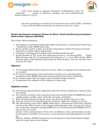 158
units (even having a separate Permanent E.M.Number) under the
corporate/ group of Industries category, the total reimbursement
shall be limited to 75% of
the total expenditure incurred by the concerned units or Rs.75,000/- whichever
is less; and each SSI unit shall get the amount on pro-rata basis.
Market Development Assistance Scheme for Micro/ Small manufacturing enterprises/
Small & Micro exporters (SSI-MDA)
The scheme offers funding for:
v. Participation by manufacturing Small & Micro Enterprises in International Trade Fairs
/ Exhibitions under MSME India stall.
w. Sector specific market studies by Industry Associations/ Export Promotion Councils/
Federation of Indian Export Organisation.
x. Initiating/ contesting anti‐dumping cases by SSI Associations and
y. Reimbursement of 75% of one time registration fee (w.e.f. 1st January2002) (Under
MDA Scheme) and 75% of annual fees (recurring) (w.e.f. 1st June 2007) (Under NMCP
Scheme) paid to GSI (formerly EAN India) by Small & Micro units for the first three
years for bar code.
Objective:
z. To encourage Small & Micro exporters in their efforts at tapping and developing overs
eas markets.
aa. To increase participation of representatives of small/ micro manufacturing
enterprises under MSME India stall at International Trade Fairs/ Exhibitions.
bb.To enhance export from the small/ micro manufacturing enterprises
cc. To popularise the adoption of Bar Coding on a large scale.
Eligibility criteria
dd. Unit having valid permanent registration with Directorate of Industries/ District Indus
tries Center
ee. The selection of small/ micro manufacturing units would be done by MSME‐DIs as per
display product profile, theme of the fair and space availability.
ff. Micro & Small manufacturing enterprise can avail this facility only once a year
gg. Only one person of the participating unit would be eligible for subsidy on air fare.
hh. The participating units under MSME India stall at International Trade Fairs/ Exhibiti
ons has to pay 50% of space rental charges of booked space (min. 6 sq.mtr.) by enterp
rises of General categories through MSME‐DIs by a DD favouring PAO (MSME), New D
elhi at least one month
advance of the commencement of the event. In addition to this, selected units can boo
k more space in multiple of 1x3 sq.mtr. on pro‐rata basis and make payment accordin
gly.
However, Women, SC&ST entrepreneurs & entrepreneurs from North Eastern Region
need not to pay space rental charges.
 