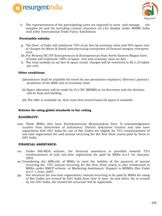 159
ii. The representatives of the participating units are required to carry and manage the
samples (to and fro including custom clearance etc.) for display under MSME India
stall atthe International Trade Fairs/ Exhibitions
Permissible subsidy:
jj. The Govt. of India will reimburse 75% of air fare by economy class and 50% space rent
al charges for Micro & Small manufacturing enterprises of General category entrepren
eurs.
kk.For Women/SC/ST Entrepreneurs & Entrepreneurs from North Eastern Region Govt.
of India will reimburse 100% of space rent and economy class air fare.
ll. The total subsidy on air fare & space rental charges will be restricted to Rs.1.25 lakhs
per unit.
Other conditions:
(i)Assistance shall be available for travel by one permanent employee/ Director/ partner/
proprietor of the MSE unit in economy class.
(ii) Space allocation will be made by O/o DC (MSME) at its discretion and the decision
will be final and binding.
(iii) The offer is available on first come first served basis till space is available.
Scheme for using global standards in bar coding
ELIGIBILITY:
mm. Those MSEs who have Entrepreneurial Memorandum Part- II acknowledgement
number from Directorate of Industries/ District Industries Centers and also have
registration with GS1 India for use of Bar Codes are eligible for 75% reimbursement of
one-time registration fee and annual recurring fee (for first three years) paid by them to
GS1 India.
FINANCIAL ASSISTANCE:
nn. Under SSI-MDA scheme, the financial assistance is provided towards 75%
reimbursement of only one-time registration fee paid by MSEs w.e.f. Ist January,
2002.
oo. Considering the difficulty of MSEs to meet the liability of the payment of annual
recurring fee, 75% annual recurring fee (for first three years) is also reimbursed to
MSEs under NMCP scheme -st Marketing Assistance/ Support to MSMEs (Bar Code)
w.e.f. 1 June, 2007.
pp. Fee structure for one-time registration/ annual recurring to be paid by MSEs for using
of Bar Codes are revised by GS1 India from time to time. As and when, fee is revised
by the GS1 India, the revised fee structure will be applicable.
 