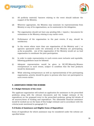 16
(c) All publicity material/ banners relating to the event should indicate the
support of the Ministry.
(d) Wherever appropriate, the Ministry may nominate its representative(s) from
Ministry or any of its organisations, as its nominee(s) in the delegation.
(e) The organisation should not have any pending bills / reports / documents for
submission to the Ministry relating to any earlier event.
(f) Performance of the organisation in the past events, if any, should be
satisfactory.
(g) In the events where more than one organisation of the Ministry and / or
agencies sponsored under the scheme(s) of the Ministry are participating,
as far as possible, one of the organisation of the Ministry would act as lead
organisation to coordinate the joint participation.
(h) In order to make representation in such events more inclusive and equitable,
following guidelines must be followed:
(i) Adequate representation would be given to SC/ST/Minority/Women
entrepreneurs in such events, subject to condition that the best products
would be showcased.
(ii) While selecting entrepreneurs as well as representative(s) of the participating
organisation, priority should be given to persons who have not participated in
such events earlier.
5. ASSISTANCE UNDER THE SCHEME
5.1 Budget Estimate of the event
The applicant organisation will submit an application for assistance in the prescribed
proforma along with the relevant documents and the budget estimate of the
expenditure on the proposed event in the prescribed proforma, giving full details of
all sources/items of funding and expenditure. The admissible financial assistance
would be worked out on the basis of this budget estimate and in accordance with the
criteria/scale mentioned in paragraph 5.2.
5.2 Scales of Assistance and Eligible Items of Expenditure
Items of expenditure for which assistance may be considered under the scheme are
specified below:
 