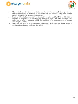 160
qq. The revised fee structure is available on the website www.gs1india.org However,
reimbursement will be restricted to 75% of the fee paid by MSEs. Any other charges
like service taxes, etc. are not reimbursable.
rr. Further, 75% reimbursement of one-time registration fee paid by MSEs to GS1 India is
provided to those MSEs st who have got registration from GS1 India for use of Bar-
codes on or after 1 January, 2002. In addition, 75% reimbursement of annual
recurring fee paid by
ss. MSEs to GS1 India is provided to only those MSEs who have paid above fee for st
theperiod from 1 June, 2007 and thereafter.
 
