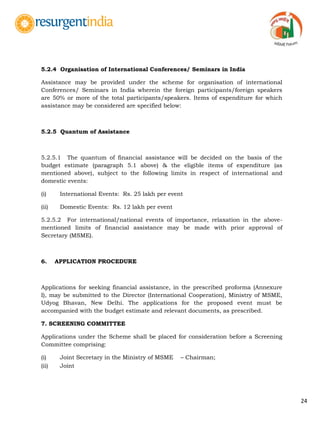 24
5.2.4 Organisation of International Conferences/ Seminars in India
Assistance may be provided under the scheme for organisation of international
Conferences/ Seminars in India wherein the foreign participants/foreign speakers
are 50% or more of the total participants/speakers. Items of expenditure for which
assistance may be considered are specified below:
5.2.5 Quantum of Assistance
5.2.5.1 The quantum of financial assistance will be decided on the basis of the
budget estimate (paragraph 5.1 above) & the eligible items of expenditure (as
mentioned above), subject to the following limits in respect of international and
domestic events:
(i) International Events: Rs. 25 lakh per event
(ii) Domestic Events: Rs. 12 lakh per event
5.2.5.2 For international/national events of importance, relaxation in the above-
mentioned limits of financial assistance may be made with prior approval of
Secretary (MSME).
6. APPLICATION PROCEDURE
Applications for seeking financial assistance, in the prescribed proforma (Annexure
I), may be submitted to the Director (International Cooperation), Ministry of MSME,
Udyog Bhavan, New Delhi. The applications for the proposed event must be
accompanied with the budget estimate and relevant documents, as prescribed.
7. SCREENING COMMITTEE
Applications under the Scheme shall be placed for consideration before a Screening
Committee comprising:
(i) Joint Secretary in the Ministry of MSME – Chairman;
(ii) Joint
 