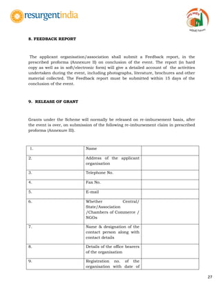 27
8. FEEDBACK REPORT
The applicant organisation/association shall submit a Feedback report, in the
prescribed proforma (Annexure II) on conclusion of the event. The report (in hard
copy as well as in soft/electronic form) will give a detailed account of the activities
undertaken during the event, including photographs, literature, brochures and other
material collected. The Feedback report must be submitted within 15 days of the
conclusion of the event.
9. RELEASE OF GRANT
Grants under the Scheme will normally be released on re-imbursement basis, after
the event is over, on submission of the following re-imbursement claim in prescribed
proforma (Annexure III).
1. Name
2. Address of the applicant
organisation
3. Telephone No.
4. Fax No.
5. E-mail
6. Whether Central/
State/Association
/Chambers of Commerce /
NGOs
7. Name & designation of the
contact person along with
contact details
8. Details of the office bearers
of the organisation
9. Registration no. of the
organisation with date of
 