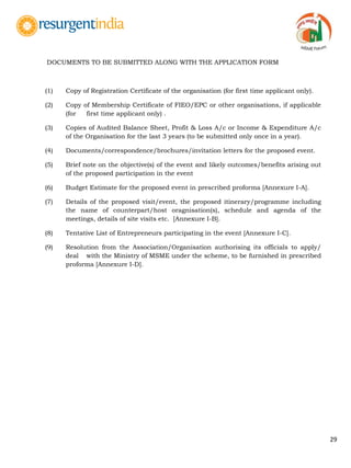 29
DOCUMENTS TO BE SUBMITTED ALONG WITH THE APPLICATION FORM
(1) Copy of Registration Certificate of the organisation (for first time applicant only).
(2) Copy of Membership Certificate of FIEO/EPC or other organisations, if applicable
(for first time applicant only) .
(3) Copies of Audited Balance Sheet, Profit & Loss A/c or Income & Expenditure A/c
of the Organisation for the last 3 years (to be submitted only once in a year).
(4) Documents/correspondence/brochures/invitation letters for the proposed event.
(5) Brief note on the objective(s) of the event and likely outcomes/benefits arising out
of the proposed participation in the event
(6) Budget Estimate for the proposed event in prescribed proforma [Annexure I-A].
(7) Details of the proposed visit/event, the proposed itinerary/programme including
the name of counterpart/host oragnisation(s), schedule and agenda of the
meetings, details of site visits etc. [Annexure I-B].
(8) Tentative List of Entrepreneurs participating in the event [Annexure I-C].
(9) Resolution from the Association/Organisation authorising its officials to apply/
deal with the Ministry of MSME under the scheme, to be furnished in prescribed
proforma [Annexure I-D].
 