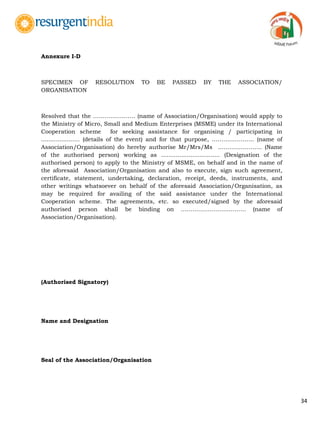 34
Annexure I-D
SPECIMEN OF RESOLUTION TO BE PASSED BY THE ASSOCIATION/
ORGANISATION
Resolved that the …………………. (name of Association/Organisation) would apply to
the Ministry of Micro, Small and Medium Enterprises (MSME) under its International
Cooperation scheme for seeking assistance for organising / participating in
..................... (details of the event) and for that purpose, …………………. (name of
Association/Organisation) do hereby authorise Mr/Mrs/Ms .…………………. (Name
of the authorised person) working as ................................ (Designation of the
authorised person) to apply to the Ministry of MSME, on behalf and in the name of
the aforesaid Association/Organisation and also to execute, sign such agreement,
certificate, statement, undertaking, declaration, receipt, deeds, instruments, and
other writings whatsoever on behalf of the aforesaid Association/Organisation, as
may be required for availing of the said assistance under the International
Cooperation scheme. The agreements, etc. so executed/signed by the aforesaid
authorised person shall be binding on ……………………………. (name of
Association/Organisation).
(Authorised Signatory)
Name and Designation
Seal of the Association/Organisation
 