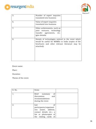 36
5. Number of export inquiries
translated into business
6. Value of export inquiries
translated into business
7. Other achievements, such as
joint ventures, technology
transfer agreements, etc.
(give details)
8. Details of technologies noticed in the event which
would be useful for MSMEs in India (copies of the
brochures and other relevant literature may be
attached):
Event name:
Place:
Duration:
Theme of the event:
S. No. Items
1. Brief summary of
discussions and
recommendations
during the event
2. List of
participants/organisati
ons (name, address,
contact details etc.; a
list or photocopies of
the visiting cards of
 