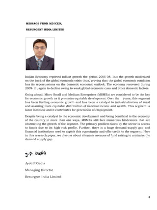 4
MESSAGE FROM MD/CEO,
RESURGENT INDIA LIMITED
Indian Economy reported robust growth the period 2005-08. But the growth moderated
on the back of the global economic crisis thus, proving that the global economic condition
has its repercussions on the domestic economic outlook. The economy recovered during
2009-11, again to decline owing to weak global economic cues and other domestic factors.
Going ahead, Micro Small and Medium Enterprises (MSMEs) are considered to be the key
for economic growth as it promotes equitable development. Over the years, this segment
has been fuelling economic growth and has been a catalyst to industrialization of rural
and assuring more equitable distribution of national income and wealth. This segment is
labor intensive and it contributes for generation of employment.
Despite being a catalyst to the economic development and being beneficial to the economy
of the country in more than one ways, MSMEs still face numerous hindrances that are
obstructing the growth of the segment. The primary problem faced by the sector is access
to funds due to its high risk profile. Further, there is a huge demand-supply gap and
financial institutions need to exploit this opportunity and offer credit to the segment. Here
in this research paper, we discuss about alternate avenues of fund raising to minimise the
demand supply gap.
Jyoti P Gadia
Managing Director
Resurgent India Limited
 