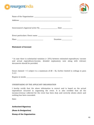 41
Name of the Organisation: ____________________________________________
Address: ____________________________________________________________
Government‟s Approval Letter No. ____________________ Date ____________
Event particulars: Event name _________________________________________
Place _______________________________ Duration ____________
Statement of Account
* In case there is substantial variation (> 25%) between estimated expenditure/ income
and actual expenditure/income, detailed explanatory note along with relevant
documents should be provided.
Grant claimed = C subject to a maximum of (B – E), further limited to ceilings in para
5.2.5
Rupees in words ___________________________________________
UNDERTAKING OF THE APPLICANT ORGANISATION
I hereby certify that the above information is correct and is based on the actual
expenditure incurred in organising the event. It is also certified that all the
income/revenue collected for the event has been duly and correctly shown above and
nothing has been concealed.
Date:
Authorised Signatory
(Name & Designation)
Stamp of the Organisation
 