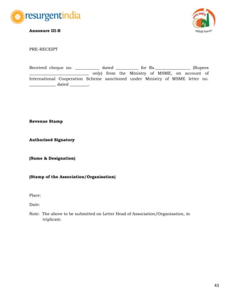 43
Annexure III-B
PRE-RECEIPT
Received cheque no. ____________ dated ___________ for Rs._________________ (Rupees
_____________________________ only) from the Ministry of MSME, on account of
International Cooperation Scheme sanctioned under Ministry of MSME letter no.
_____________ dated _________.
Revenue Stamp
Authorised Signatory
(Name & Designation)
(Stamp of the Association/Organisation)
Place:
Date:
Note: The above to be submitted on Letter Head of Association/Organisation, in
triplicate.
 