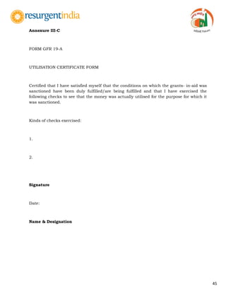 45
Annexure III-C
FORM GFR 19-A
UTILISATION CERTIFICATE FORM
Certified that I have satisfied myself that the conditions on which the grants- in-aid was
sanctioned have been duly fulfilled/are being fulfilled and that I have exercised the
following checks to see that the money was actually utilised for the purpose for which it
was sanctioned.
Kinds of checks exercised:
1.
2.
Signature
Date:
Name & Designation
 