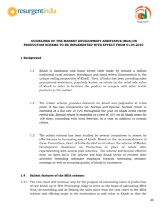 46
GUIDELINES OF THE MARKET DEVELOPMENT ASSISTANCE (MDA) ON
PRODUCTION SCHEME TO BE IMPLEMENTED WITH EFFECT FROM 01.04.2010
1 Background
1.1 Khadi is handspun and hand woven cloth made by around a million
traditional rural artisans. Handspun and hand woven characteristic is the
unique selling proposition of Khadi. Govt. of India has been providing sales
promotional assistance, popularly known as rebate on the retail sale value
of khadi in order to facilitate the product to compete with other textile
products in the market.
1.2 The rebate scheme provides discount on khadi and polyvastra at retail
point. It has two components viz. Normal and Special. Normal rebate is
extended at a flat rate of 10% throughout the year on khadi items except
reeled silk. Special rebate is extended at a rate of 10% on all khadi items for
108 days, coinciding with local festivals, in a year in addition to normal
rebate.
1.3 The rebate scheme has been studied by several committees to assess its
effectiveness in increasing sale of khadi. Based on the recommendations of
these Committees, Govt. of India decided to introduce the scheme of Market
Development Assistance on Production in place of rebate after
experimenting with several pilot schemes. The scheme will become effective
from 1st April 2010. The scheme will help Khadi sector to reorient their
activities extending adequate emphasis towards increasing artisans'
earnings as well as ensuring quality of khadi to customers.
1.4 Salient features of the MDA scheme:
1.4.1 The cost chart will continue only for the purpose of calculating value of production
of raw khadi up to „Wet Processing‟ stage to serve as the basis of calculating MDA
thus, decontrolling and de-linking the sales price from the cost chart in the MDA
scheme and offering scope to the institutions to add value to Khadi so that the
 