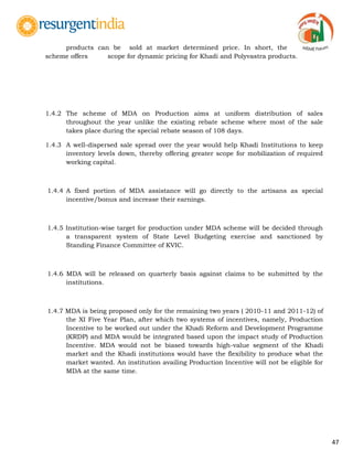 47
products can be sold at market determined price. In short, the
scheme offers scope for dynamic pricing for Khadi and Polyvastra products.
1.4.2 The scheme of MDA on Production aims at uniform distribution of sales
throughout the year unlike the existing rebate scheme where most of the sale
takes place during the special rebate season of 108 days.
1.4.3 A well-dispersed sale spread over the year would help Khadi Institutions to keep
inventory levels down, thereby offering greater scope for mobilization of required
working capital.
1.4.4 A fixed portion of MDA assistance will go directly to the artisans as special
incentive/bonus and increase their earnings.
1.4.5 Institution-wise target for production under MDA scheme will be decided through
a transparent system of State Level Budgeting exercise and sanctioned by
Standing Finance Committee of KVIC.
1.4.6 MDA will be released on quarterly basis against claims to be submitted by the
institutions.
1.4.7 MDA is being proposed only for the remaining two years ( 2010-11 and 2011-12) of
the XI Five Year Plan, after which two systems of incentives, namely, Production
Incentive to be worked out under the Khadi Reform and Development Programme
(KRDP) and MDA would be integrated based upon the impact study of Production
Incentive. MDA would not be biased towards high-value segment of the Khadi
market and the Khadi institutions would have the flexibility to produce what the
market wanted. An institution availing Production Incentive will not be eligible for
MDA at the same time.
 