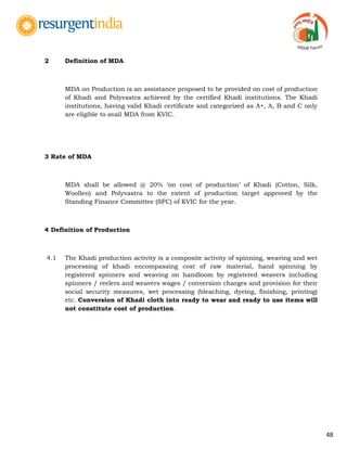 48
2 Definition of MDA
MDA on Production is an assistance proposed to be provided on cost of production
of Khadi and Polyvastra achieved by the certified Khadi institutions. The Khadi
institutions, having valid Khadi certificate and categorized as A+, A, B and C only
are eligible to avail MDA from KVIC.
3 Rate of MDA
MDA shall be allowed @ 20% „on cost of production‟ of Khadi (Cotton, Silk,
Woollen) and Polyvastra to the extent of production target approved by the
Standing Finance Committee (SFC) of KVIC for the year.
4 Definition of Production
4.1 The Khadi production activity is a composite activity of spinning, weaving and wet
processing of khadi encompassing cost of raw material, hand spinning by
registered spinners and weaving on handloom by registered weavers including
spinners / reelers and weavers wages / conversion charges and provision for their
social security measures, wet processing (bleaching, dyeing, finishing, printing)
etc. Conversion of Khadi cloth into ready to wear and ready to use items will
not constitute cost of production.
 
